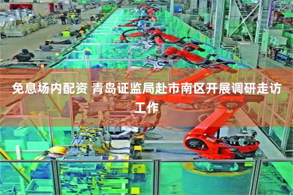 免息场内配资 青岛证监局赴市南区开展调研走访工作