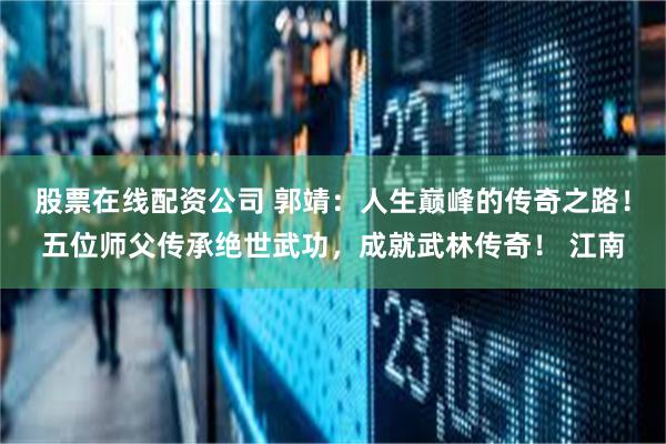 股票在线配资公司 郭靖：人生巅峰的传奇之路！五位师父传承绝世武功，成就武林传奇！ 江南
