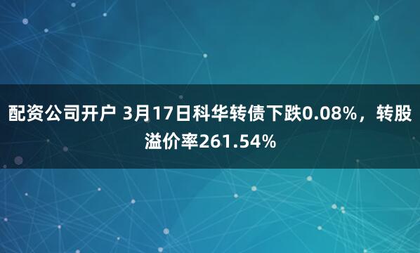 配资公司开户 3月17日科华转债下跌0.08%，转股溢价率261.54%