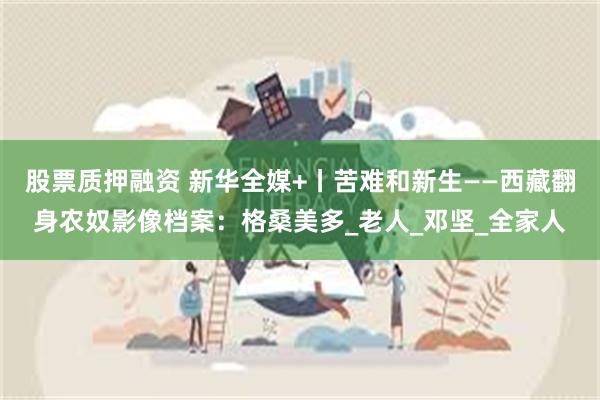 股票质押融资 新华全媒+丨苦难和新生——西藏翻身农奴影像档案：格桑美多_老人_邓坚_全家人