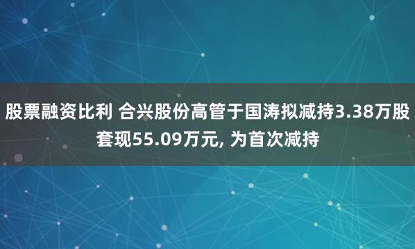 股票融资比利 合兴股份高管于国涛拟减持3.38万股套现55.09万元, 为首次减持