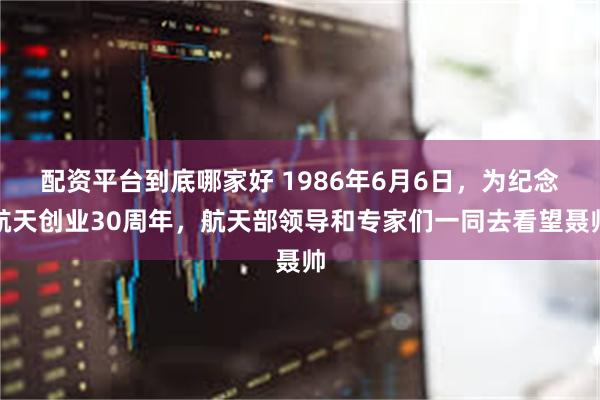 配资平台到底哪家好 1986年6月6日，为纪念航天创业30周年，航天部领导和专家们一同去看望聂帅
