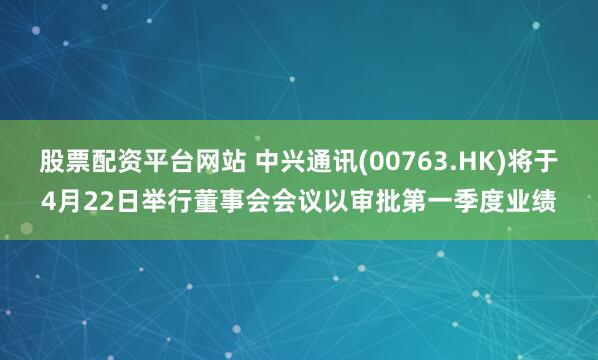 股票配资平台网站 中兴通讯(00763.HK)将于4月22日举行董事会会议以审批第一季度业绩