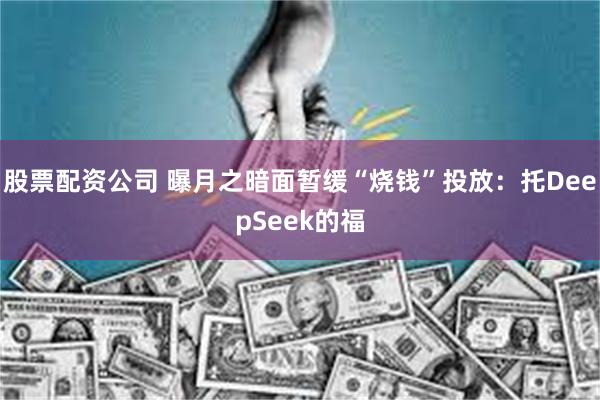 股票配资公司 曝月之暗面暂缓“烧钱”投放：托DeepSeek的福