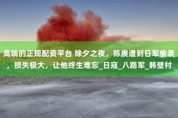 高端的正规配资平台 除夕之夜，陈赓遭到日军偷袭，损失极大，让他终生难忘_日寇_八路军_韩壁村