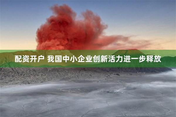 配资开户 我国中小企业创新活力进一步释放