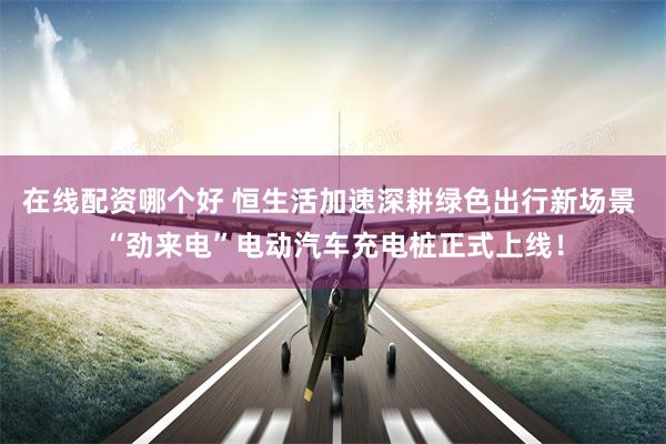 在线配资哪个好 恒生活加速深耕绿色出行新场景 “劲来电”电动汽车充电桩正式上线！