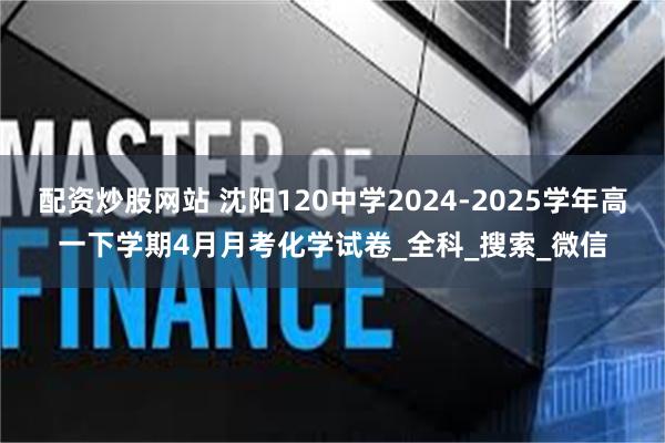 配资炒股网站 沈阳120中学2024-2025学年高一下学期4月月考化学试卷_全科_搜索_微信