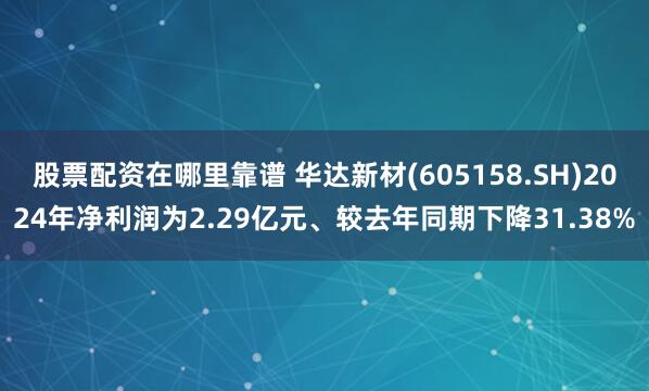 股票配资在哪里靠谱 华达新材(605158.SH)2024年净利润为2.29亿元、较去年同期下降31.38%