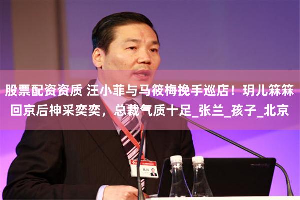 股票配资资质 汪小菲与马筱梅挽手巡店！玥儿箖箖回京后神采奕奕，总裁气质十足_张兰_孩子_北京