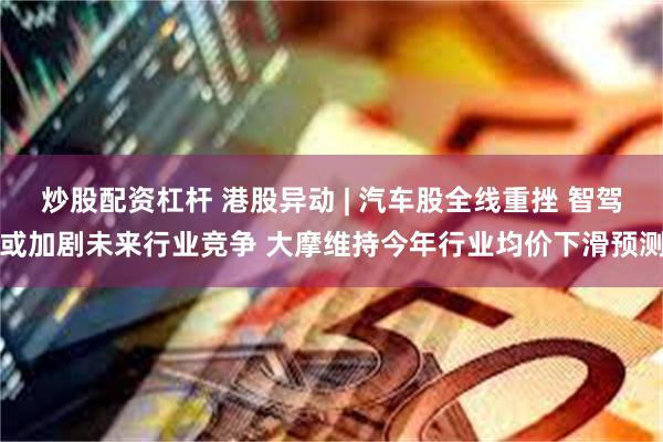 炒股配资杠杆 港股异动 | 汽车股全线重挫 智驾或加剧未来行业竞争 大摩维持今年行业均价下滑预测