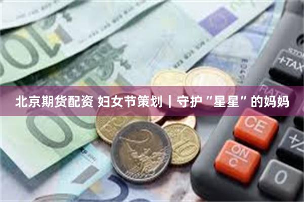 北京期货配资 妇女节策划｜守护“星星”的妈妈
