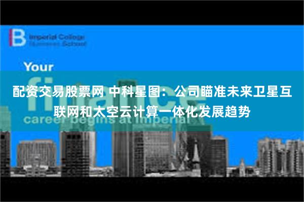 配资交易股票网 中科星图：公司瞄准未来卫星互联网和太空云计算一体化发展趋势