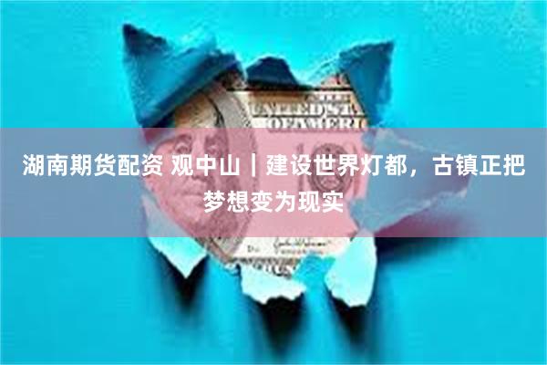 湖南期货配资 观中山｜建设世界灯都，古镇正把梦想变为现实