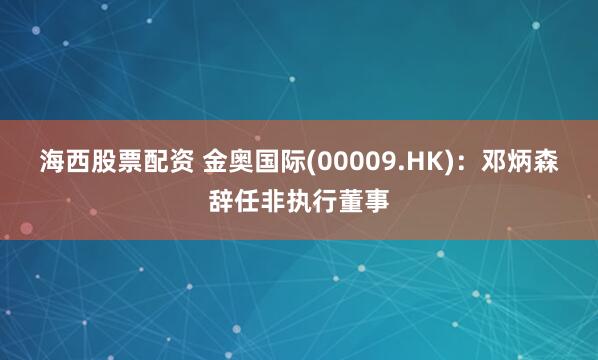 海西股票配资 金奥国际(00009.HK)：邓炳森辞任非执行董事
