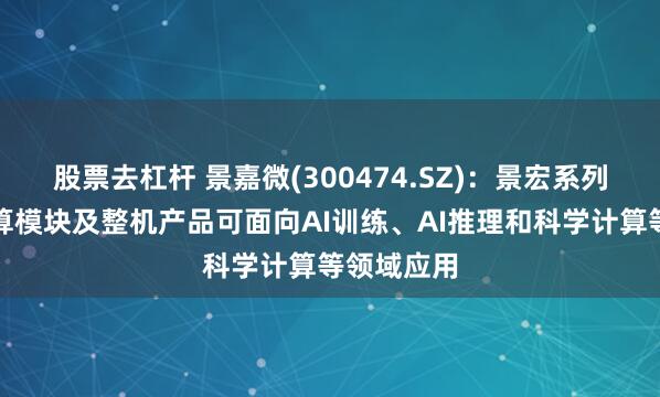 股票去杠杆 景嘉微(300474.SZ)：景宏系列高性能智算模块及整机产品可面向AI训练、AI推理和科学计算等领域应用
