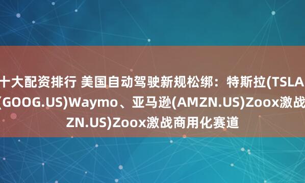 十大配资排行 美国自动驾驶新规松绑：特斯拉(TSLA.US)、谷歌(GOOG.US)Waymo、亚马逊(AMZN.US)Zoox激战商用化赛道