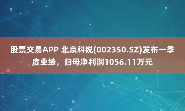 股票交易APP 北京科锐(002350.SZ)发布一季度业绩，归母净利润1056.11万元