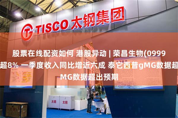 股票在线配资如何 港股异动 | 荣昌生物(09995)再涨超8% 一季度收入同比增近六成 泰它西普gMG数据超出预期