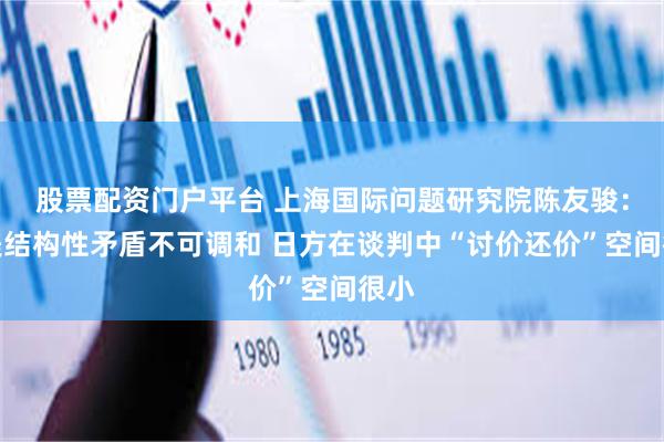 股票配资门户平台 上海国际问题研究院陈友骏:日美结构性矛盾不可调和 日方在谈判中“讨价还价”空间很小