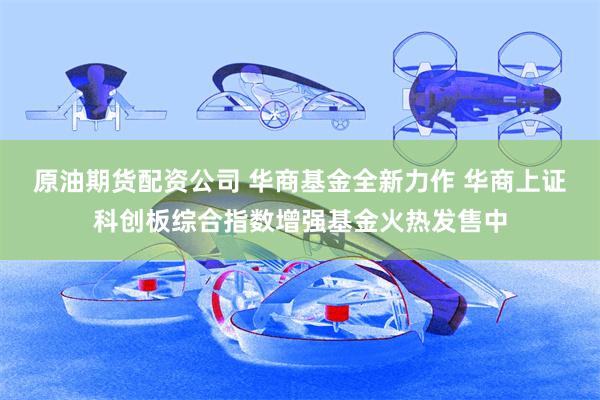 原油期货配资公司 华商基金全新力作 华商上证科创板综合指数增强基金火热发售中