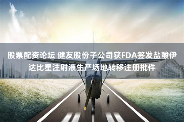 股票配资论坛 健友股份子公司获FDA签发盐酸伊达比星注射液生产场地转移注册批件