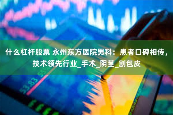 什么杠杆股票 永州东方医院男科：患者口碑相传，技术领先行业_手术_阴茎_割包皮