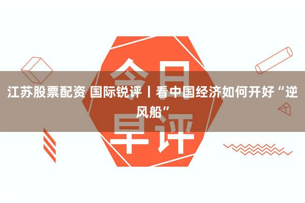 江苏股票配资 国际锐评丨看中国经济如何开好“逆风船”