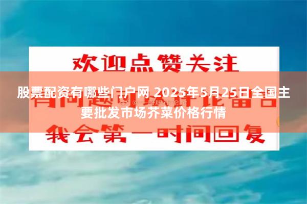 股票配资有哪些门户网 2025年5月25日全国主要批发市场芥菜价格行情