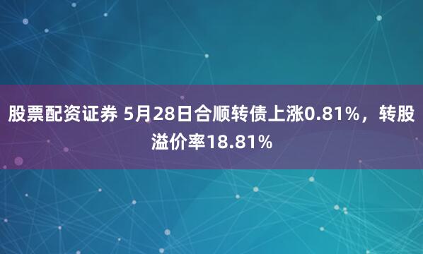 股票配资证券 5月28日合顺转债上涨0.81%，转股溢价率18.81%