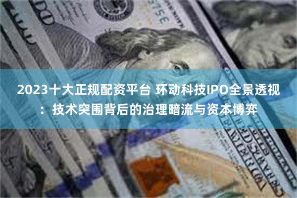 2023十大正规配资平台 环动科技IPO全景透视：技术突围背后的治理暗流与资本博弈