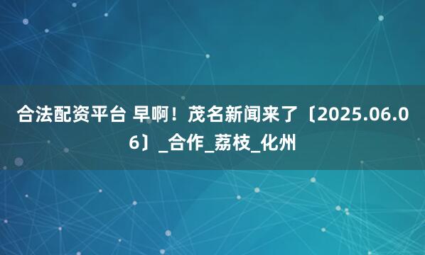 合法配资平台 早啊！茂名新闻来了〔2025.06.06〕_合作_荔枝_化州
