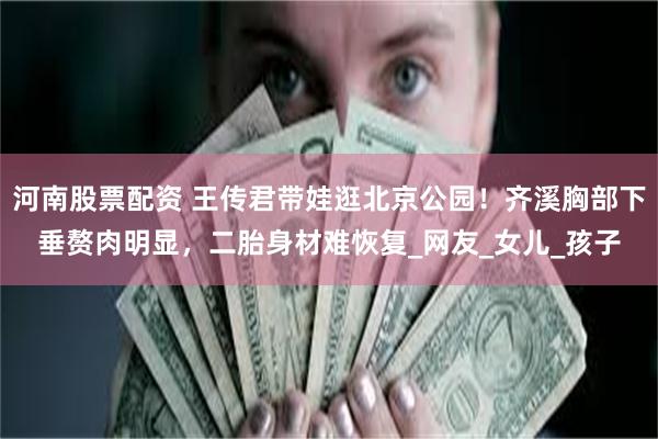河南股票配资 王传君带娃逛北京公园！齐溪胸部下垂赘肉明显，二胎身材难恢复_网友_女儿_孩子