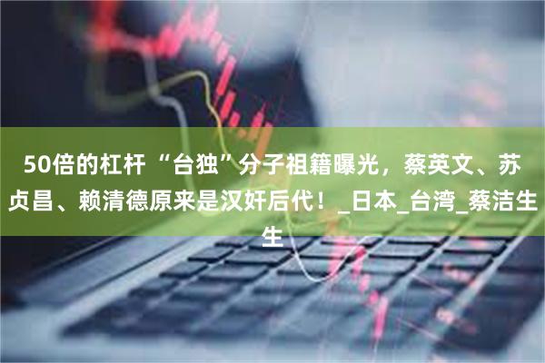 50倍的杠杆 “台独”分子祖籍曝光，蔡英文、苏贞昌、赖清德原来是汉奸后代！_日本_台湾_蔡洁生