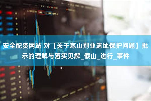 安全配资网站 对【关于寒山别业遗址保护问题】批示的理解与落实见解_假山_进行_事件