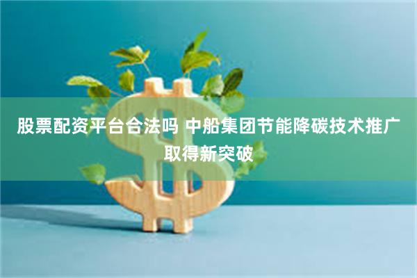 股票配资平台合法吗 中船集团节能降碳技术推广取得新突破