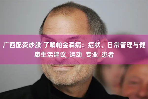 广西配资炒股 了解帕金森病：症状、日常管理与健康生活建议_运动_专业_患者