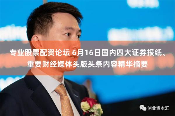 专业股票配资论坛 6月16日国内四大证券报纸、重要财经媒体头版头条内容精华摘要