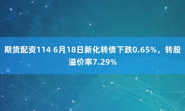 期货配资114 6月18日新化转债下跌0.65%，转股溢价率7.29%