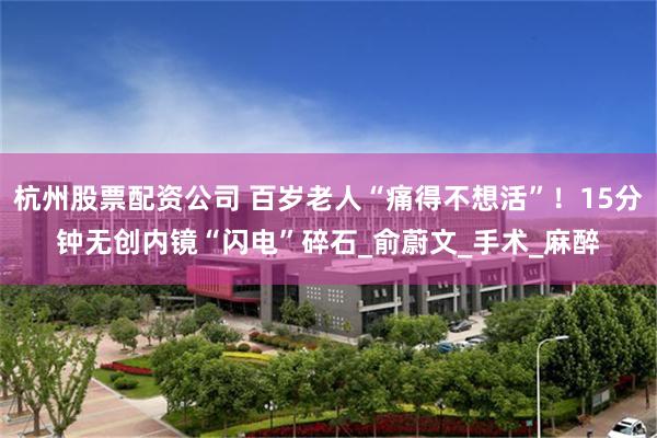 杭州股票配资公司 百岁老人“痛得不想活”！15分钟无创内镜“闪电”碎石_俞蔚文_手术_麻醉