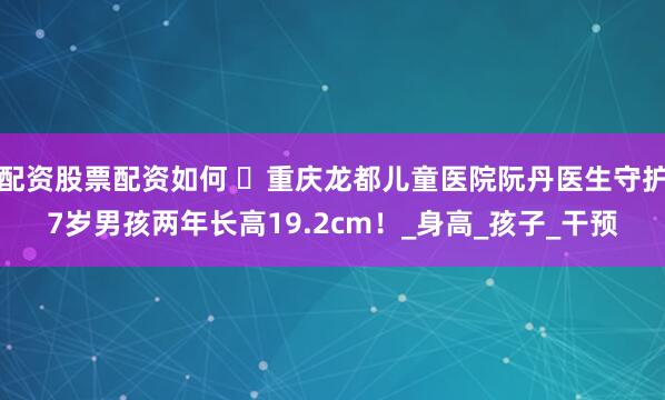 配资股票配资如何 ‌重庆龙都儿童医院阮丹医生守护7岁男孩两年长高19.2cm！_身高_孩子_干预