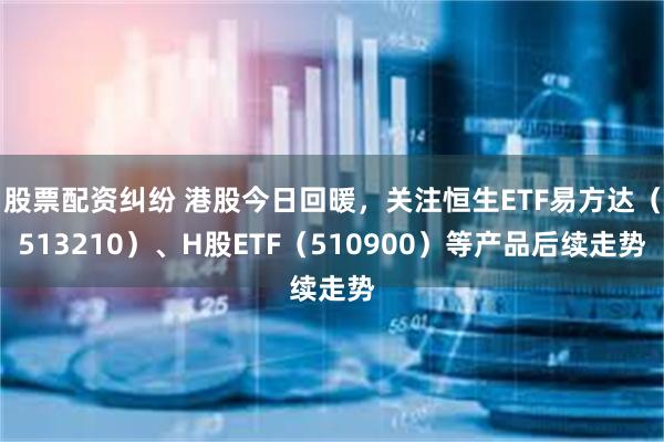 股票配资纠纷 港股今日回暖，关注恒生ETF易方达（513210）、H股ETF（510900）等产品后续走势