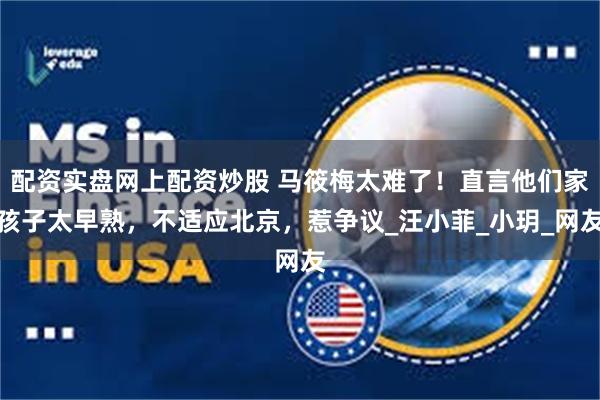 配资实盘网上配资炒股 马筱梅太难了！直言他们家孩子太早熟，不适应北京，惹争议_汪小菲_小玥_网友