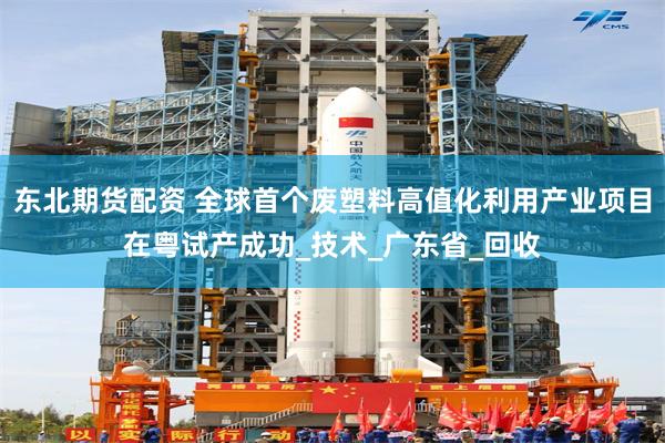东北期货配资 全球首个废塑料高值化利用产业项目在粤试产成功_技术_广东省_回收