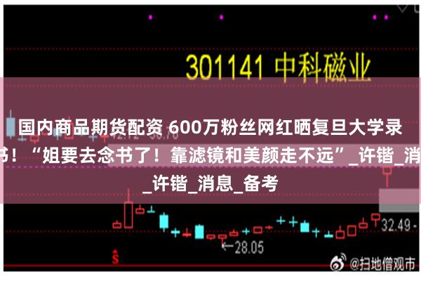 国内商品期货配资 600万粉丝网红晒复旦大学录取通知书！“姐要去念书了！靠滤镜和美颜走不远”_许锴_消息_备考