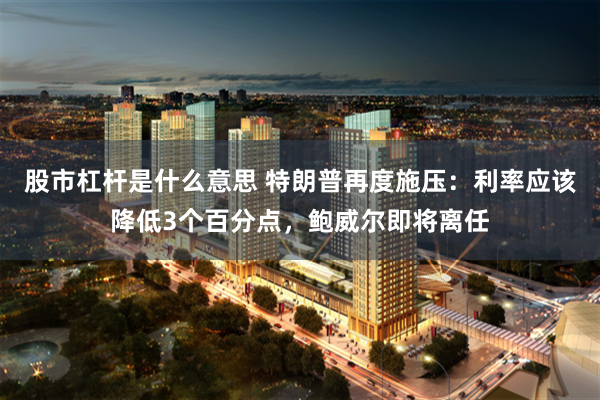 股市杠杆是什么意思 特朗普再度施压：利率应该降低3个百分点，鲍威尔即将离任