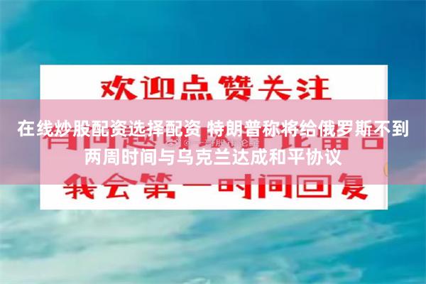 在线炒股配资选择配资 特朗普称将给俄罗斯不到两周时间与乌克兰达成和平协议