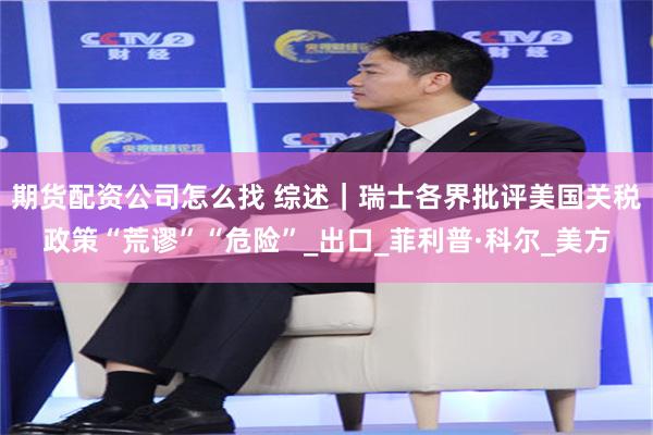期货配资公司怎么找 综述｜瑞士各界批评美国关税政策“荒谬”“危险”_出口_菲利普·科尔_美方