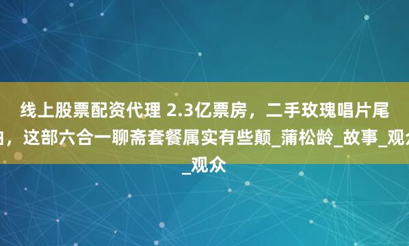 线上股票配资代理 2.3亿票房，二手玫瑰唱片尾曲，这部六合一聊斋套餐属实有些颠_蒲松龄_故事_观众