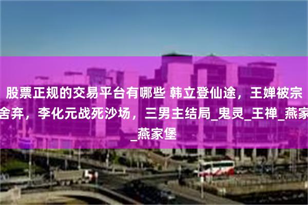 股票正规的交易平台有哪些 韩立登仙途，王婵被宗门舍弃，李化元战死沙场，三男主结局_鬼灵_王禅_燕家堡